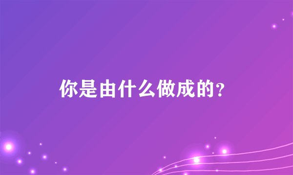 你是由什么做成的？