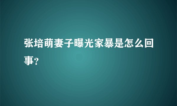 张培萌妻子曝光家暴是怎么回事？