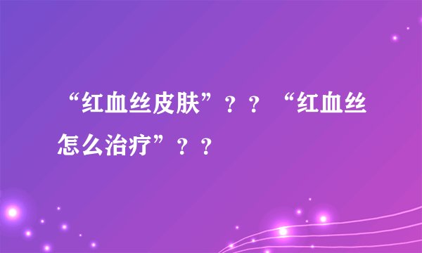 “红血丝皮肤”？？“红血丝怎么治疗”？？