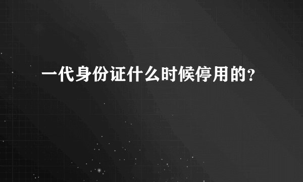 一代身份证什么时候停用的？