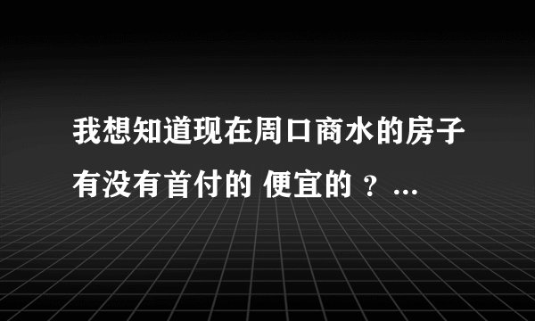我想知道现在周口商水的房子有没有首付的 便宜的 ？能提供一些信息吗