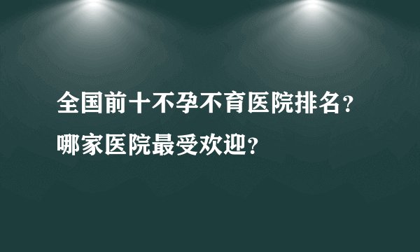 全国前十不孕不育医院排名？哪家医院最受欢迎？