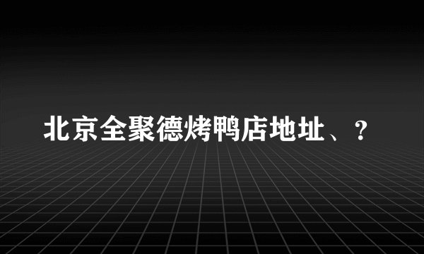 北京全聚德烤鸭店地址、？