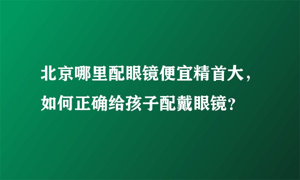 北京哪里配眼镜便宜精首大，如何正确给孩子配戴眼镜？