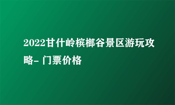 2022甘什岭槟榔谷景区游玩攻略- 门票价格