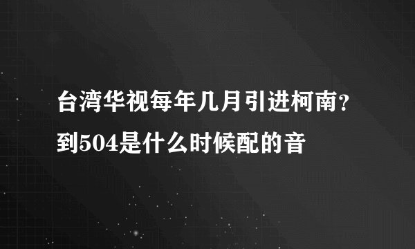 台湾华视每年几月引进柯南？到504是什么时候配的音