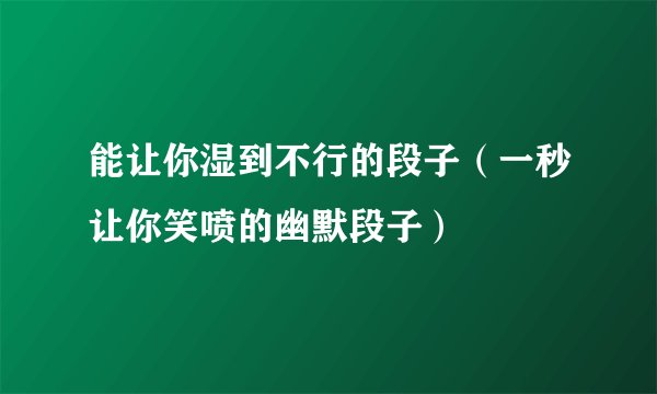 能让你湿到不行的段子（一秒让你笑喷的幽默段子）