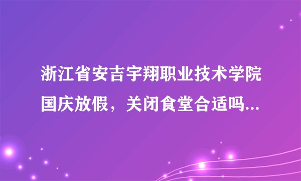 浙江省安吉宇翔职业技术学院国庆放假，关闭食堂合适吗？留校学生怎么办，这样的学院是怎么批下来的？？？