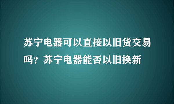 苏宁电器可以直接以旧货交易吗？苏宁电器能否以旧换新