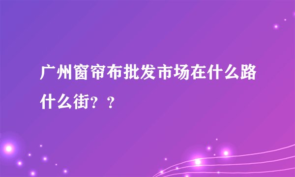 广州窗帘布批发市场在什么路什么街？？