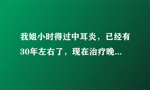 我姐小时得过中耳炎，已经有30年左右了，现在治疗晚吗？还能治吗？敬请专家回复。谢谢！