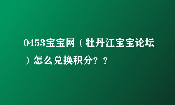 0453宝宝网（牡丹江宝宝论坛）怎么兑换积分？？