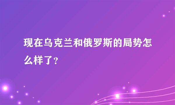 现在乌克兰和俄罗斯的局势怎么样了？