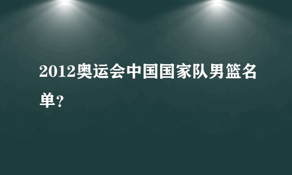 2012奥运会中国国家队男篮名单？