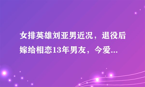 女排英雄刘亚男近况，退役后嫁给相恋13年男友，今爱情事业双丰收