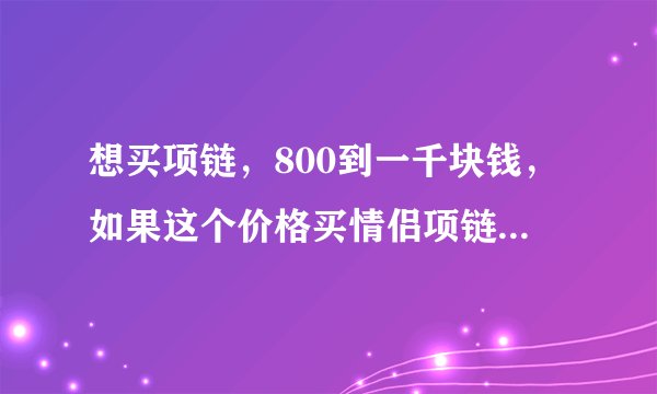 想买项链，800到一千块钱，如果这个价格买情侣项链会不会太寒酸了点？我高一，和班上一个妹子
