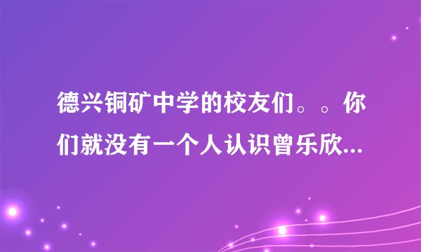 德兴铜矿中学的校友们。。你们就没有一个人认识曾乐欣吗？她是铜矿中学的学生，