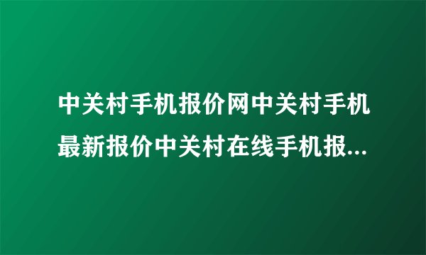 中关村手机报价网中关村手机最新报价中关村在线手机报价北京中关村手机报价？