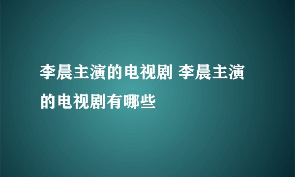 李晨主演的电视剧 李晨主演的电视剧有哪些