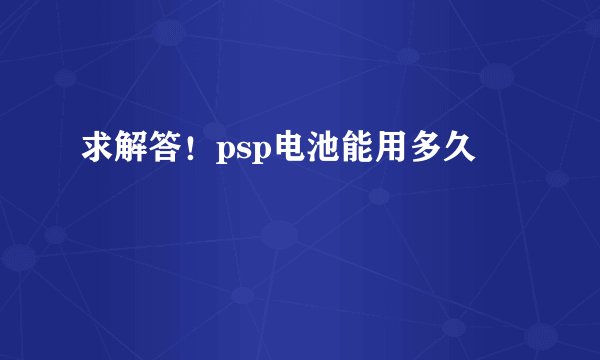求解答！psp电池能用多久