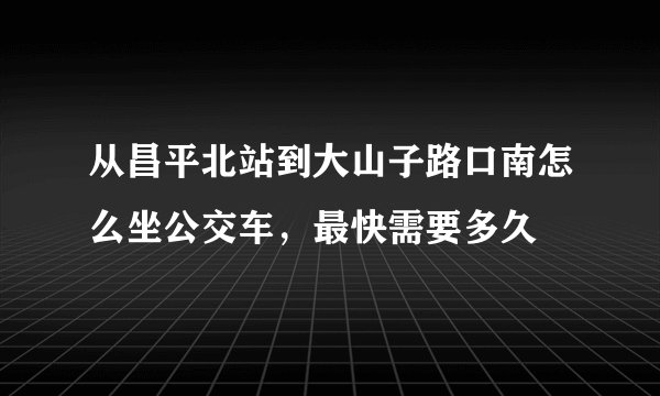 从昌平北站到大山子路口南怎么坐公交车，最快需要多久