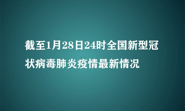 截至1月28日24时全国新型冠状病毒肺炎疫情最新情况