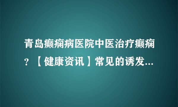青岛癫痫病医院中医治疗癫痫？【健康资讯】常见的诱发癫痫的外部原因有哪些？