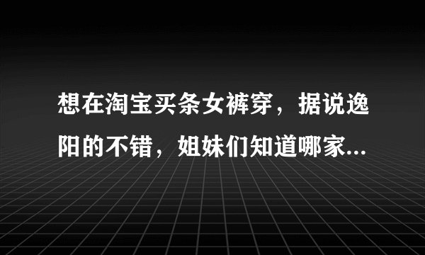 想在淘宝买条女裤穿，据说逸阳的不错，姐妹们知道哪家的好么？怕买到假货啊，有知道哪家买的不？