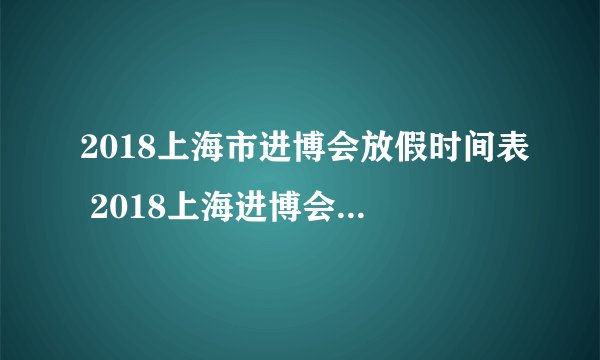 2018上海市进博会放假时间表 2018上海进博会放假调休安排