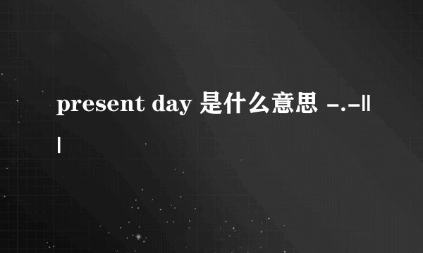 present day 是什么意思 -.-|||
