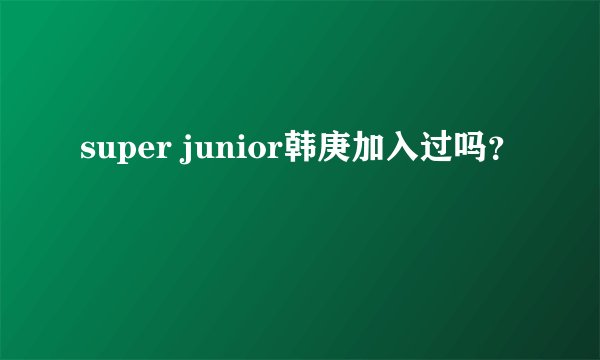 super junior韩庚加入过吗？