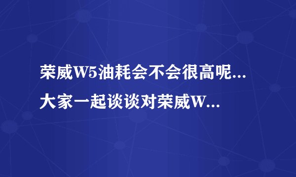 荣威W5油耗会不会很高呢...大家一起谈谈对荣威W5优点缺点啊...