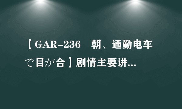 【GAR-236毎朝、通勤电车で目が合】剧情主要讲了什么，日文听不懂啊？