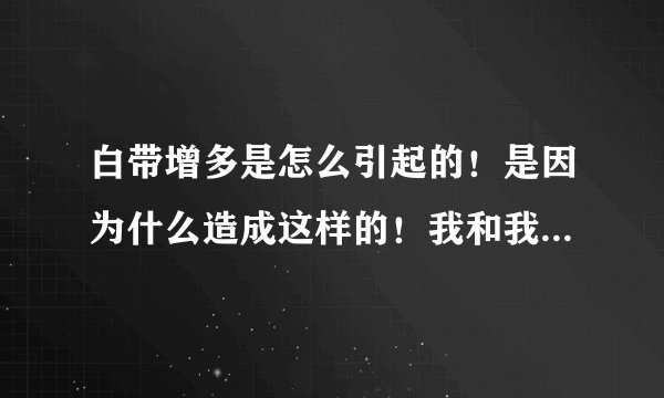 白带增多是怎么引起的！是因为什么造成这样的！我和我对象性生活的时候，阴道里面有很多的白带！请问这跟什么