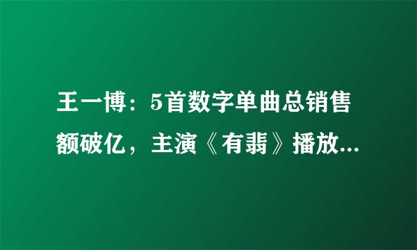 王一博：5首数字单曲总销售额破亿，主演《有翡》播放量也超23亿