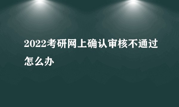 2022考研网上确认审核不通过怎么办