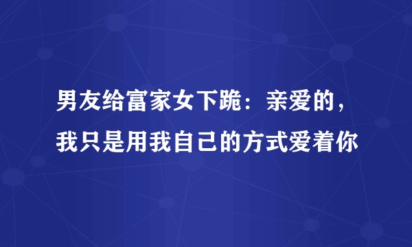 男友给富家女下跪：亲爱的，我只是用我自己的方式爱着你
