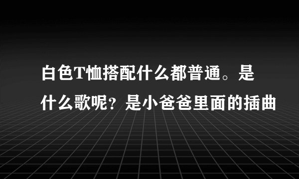 白色T恤搭配什么都普通。是什么歌呢？是小爸爸里面的插曲