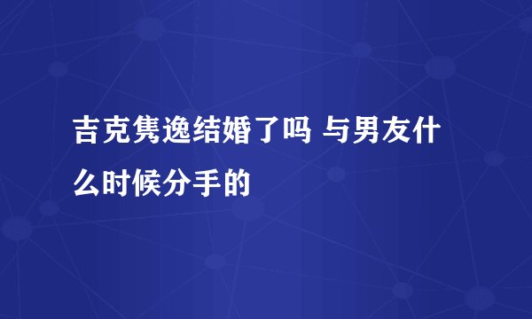 吉克隽逸结婚了吗 与男友什么时候分手的