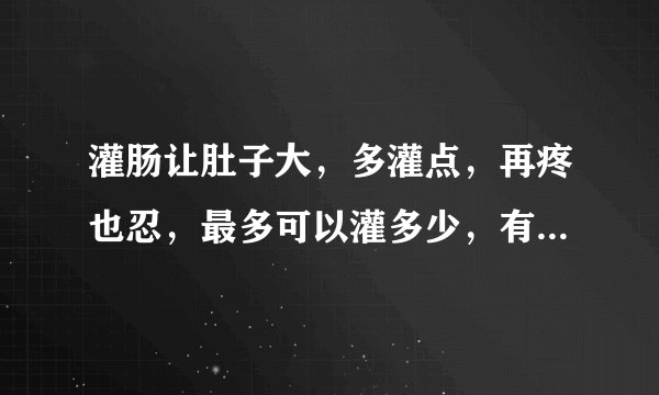 灌肠让肚子大，多灌点，再疼也忍，最多可以灌多少，有多疼，能忍多久不拉屎，谁能告诉我吗？极限是多少？