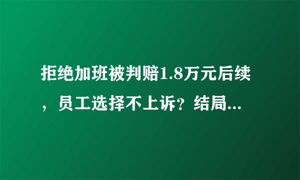 拒绝加班被判赔1.8万元后续，员工选择不上诉？结局太扎心！