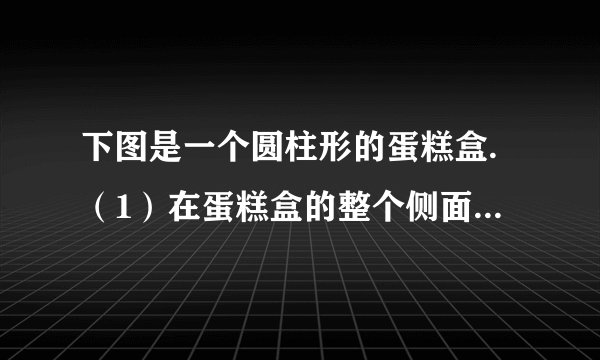 下图是一个圆柱形的蛋糕盒.（1）在蛋糕盒的整个侧面贴上商标纸，商标纸的面积至少是多少平方厘米？（2）这个蛋糕盒的体积是多少立方厘米？