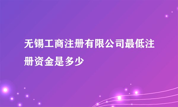 无锡工商注册有限公司最低注册资金是多少