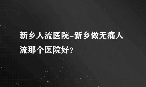 新乡人流医院-新乡做无痛人流那个医院好？
