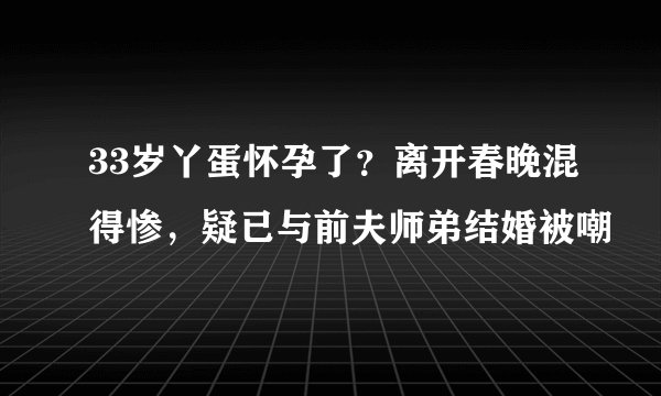 33岁丫蛋怀孕了？离开春晚混得惨，疑已与前夫师弟结婚被嘲
