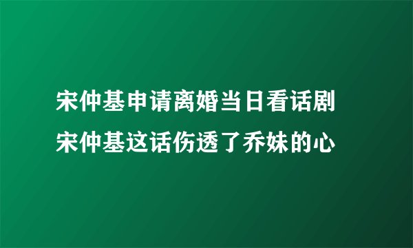 宋仲基申请离婚当日看话剧 宋仲基这话伤透了乔妹的心