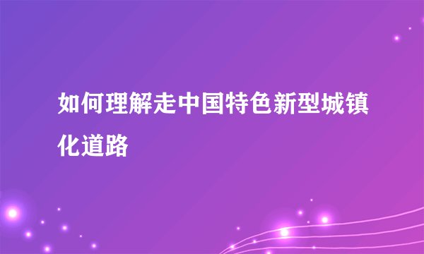如何理解走中国特色新型城镇化道路