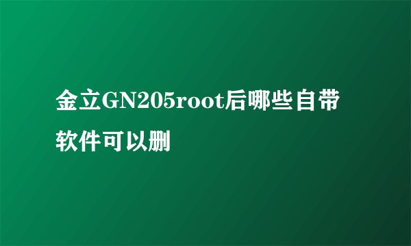 金立GN205root后哪些自带软件可以删
