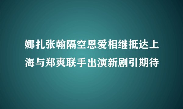 娜扎张翰隔空恩爱相继抵达上海与郑爽联手出演新剧引期待