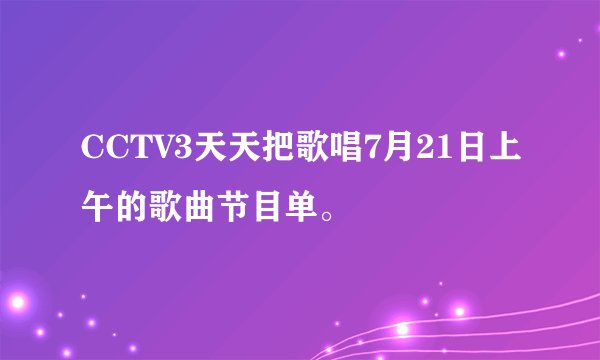 CCTV3天天把歌唱7月21日上午的歌曲节目单。